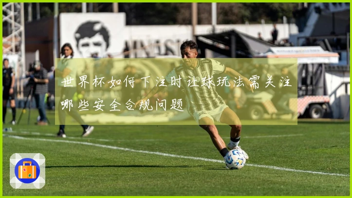 世界杯如何下注时让球玩法需关注哪些安全合规问题
